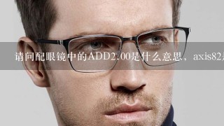 请问配眼镜中的ADD<br/>2、00是什么意思，axis82是什么意思？...