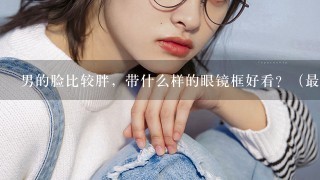 男的脸比较胖，带什么样的眼镜框好看？（最好能看起来文字1点）