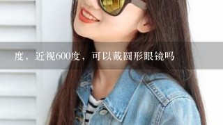 度，近视600度，可以戴圆形眼镜吗